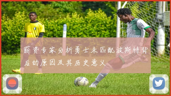 薪资专家分析勇士未匹配波斯特背后的原因及其历史意义
