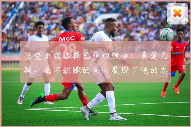 戈登坚定选择巴萨的理由：真爱无疑，毫不犹豫的决心展现了他的忠诚