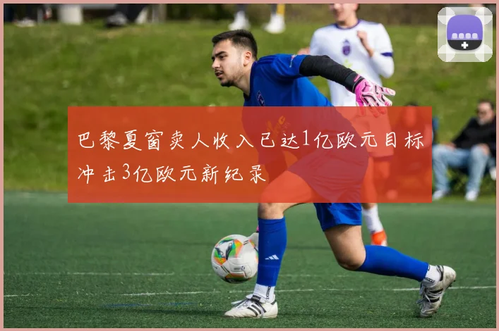 巴黎夏窗卖人收入已达1亿欧元目标冲击3亿欧元新纪录