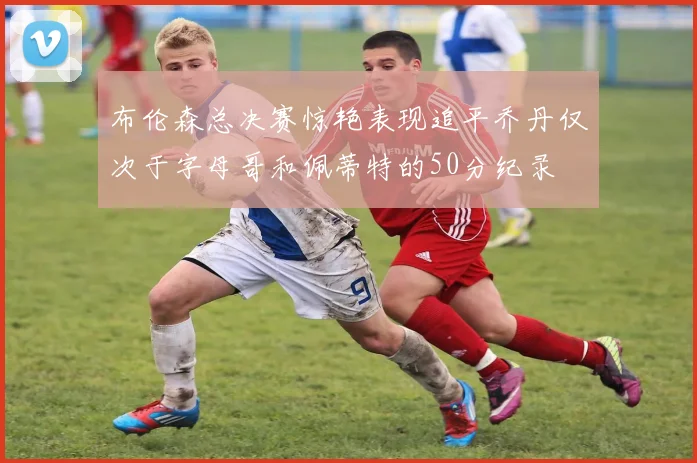 布伦森总决赛惊艳表现追平乔丹仅次于字母哥和佩蒂特的50分纪录