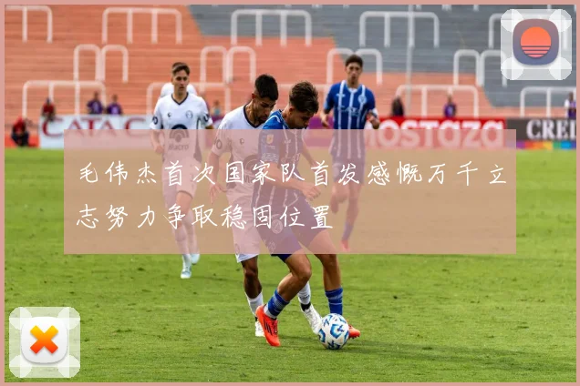 毛伟杰首次国家队首发感慨万千立志努力争取稳固位置