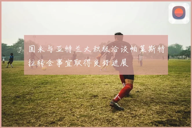 国米与亚特兰大积极洽谈帕莱斯特拉转会事宜取得良好进展