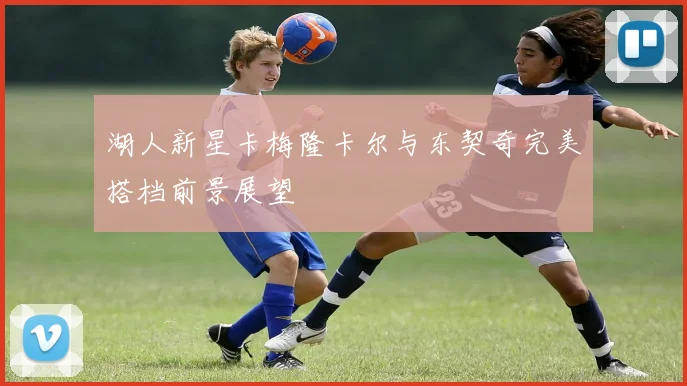 湖人新星卡梅隆卡尔与东契奇完美搭档前景展望