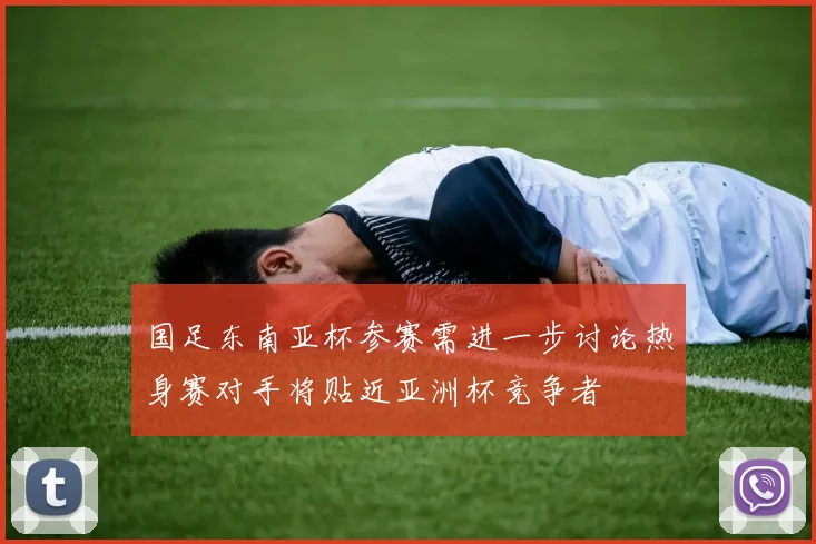 国足东南亚杯参赛需进一步讨论热身赛对手将贴近亚洲杯竞争者